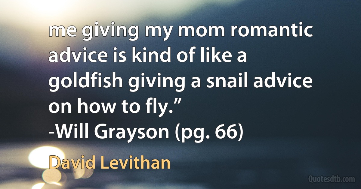 me giving my mom romantic advice is kind of like a goldfish giving a snail advice on how to fly.”
-Will Grayson (pg. 66) (David Levithan)