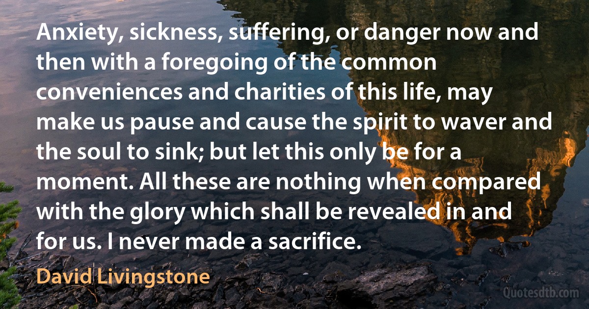 Anxiety, sickness, suffering, or danger now and then with a foregoing of the common conveniences and charities of this life, may make us pause and cause the spirit to waver and the soul to sink; but let this only be for a moment. All these are nothing when compared with the glory which shall be revealed in and for us. I never made a sacrifice. (David Livingstone)