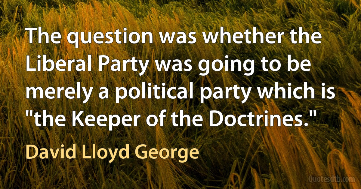 The question was whether the Liberal Party was going to be merely a political party which is "the Keeper of the Doctrines." (David Lloyd George)