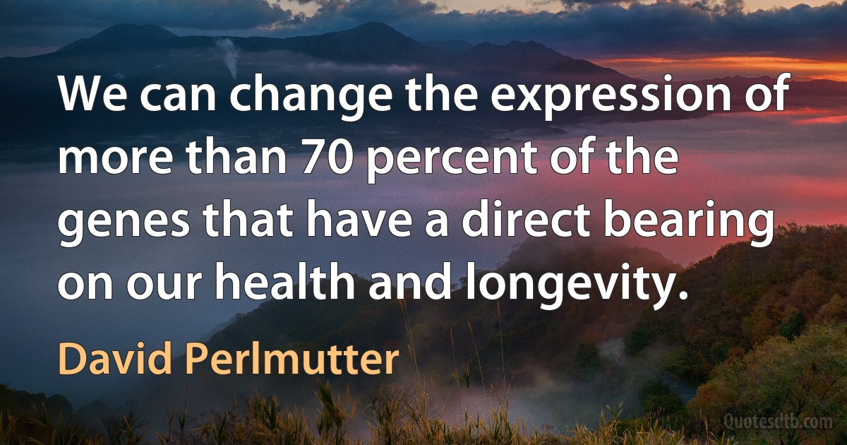 We can change the expression of more than 70 percent of the genes that have a direct bearing on our health and longevity. (David Perlmutter)