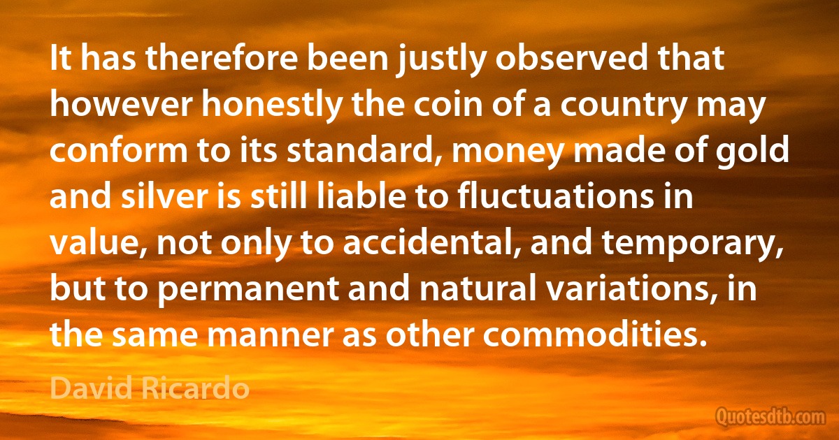 It has therefore been justly observed that however honestly the coin of a country may conform to its standard, money made of gold and silver is still liable to fluctuations in value, not only to accidental, and temporary, but to permanent and natural variations, in the same manner as other commodities. (David Ricardo)