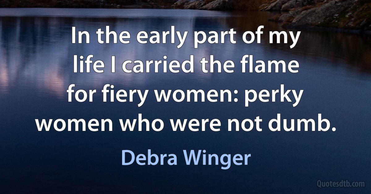 In the early part of my life I carried the flame for fiery women: perky women who were not dumb. (Debra Winger)