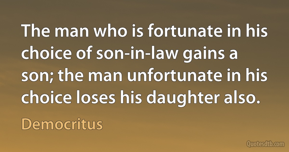 The man who is fortunate in his choice of son-in-law gains a son; the man unfortunate in his choice loses his daughter also. (Democritus)