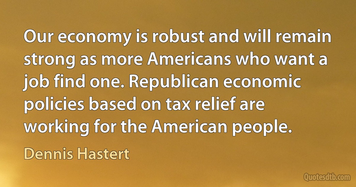 Our economy is robust and will remain strong as more Americans who want a job find one. Republican economic policies based on tax relief are working for the American people. (Dennis Hastert)