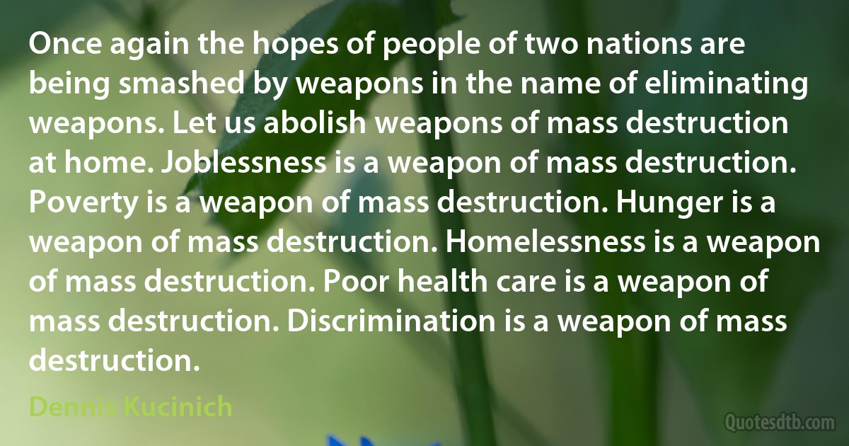 Once again the hopes of people of two nations are being smashed by weapons in the name of eliminating weapons. Let us abolish weapons of mass destruction at home. Joblessness is a weapon of mass destruction. Poverty is a weapon of mass destruction. Hunger is a weapon of mass destruction. Homelessness is a weapon of mass destruction. Poor health care is a weapon of mass destruction. Discrimination is a weapon of mass destruction. (Dennis Kucinich)