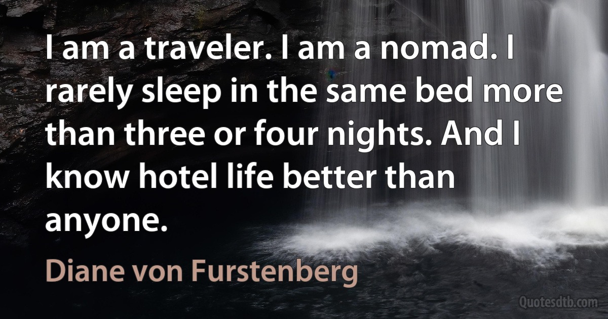 I am a traveler. I am a nomad. I rarely sleep in the same bed more than three or four nights. And I know hotel life better than anyone. (Diane von Furstenberg)