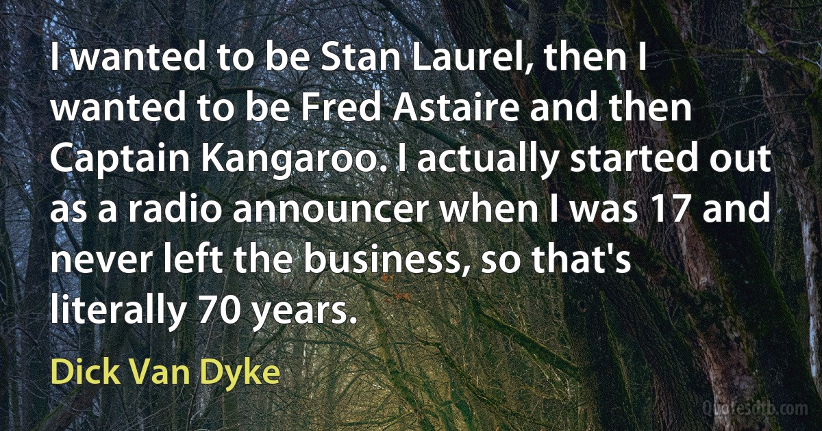 I wanted to be Stan Laurel, then I wanted to be Fred Astaire and then Captain Kangaroo. I actually started out as a radio announcer when I was 17 and never left the business, so that's literally 70 years. (Dick Van Dyke)