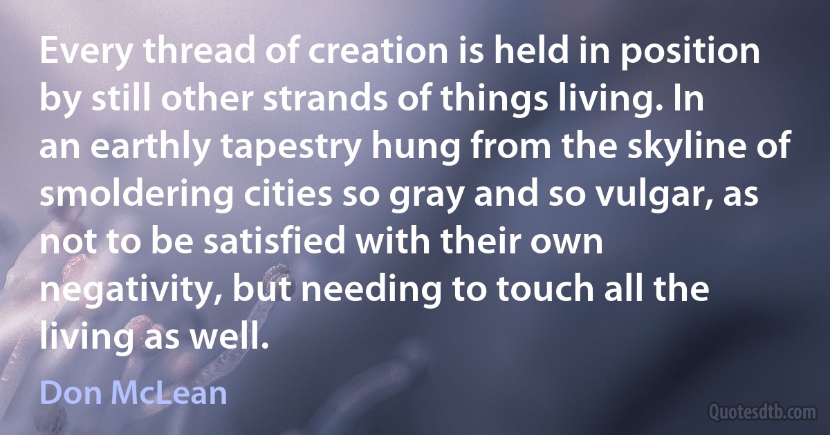 Every thread of creation is held in position by still other strands of things living. In an earthly tapestry hung from the skyline of smoldering cities so gray and so vulgar, as not to be satisfied with their own negativity, but needing to touch all the living as well. (Don McLean)