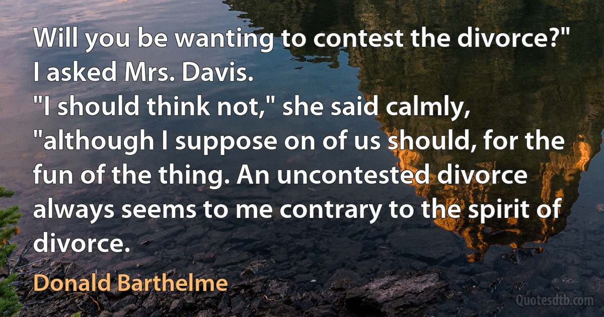 Will you be wanting to contest the divorce?" I asked Mrs. Davis.
"I should think not," she said calmly, "although I suppose on of us should, for the fun of the thing. An uncontested divorce always seems to me contrary to the spirit of divorce. (Donald Barthelme)