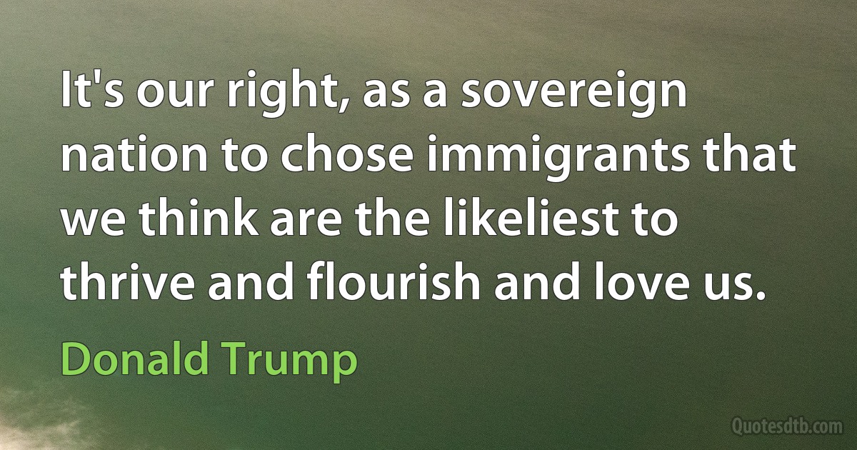 It's our right, as a sovereign nation to chose immigrants that we think are the likeliest to thrive and flourish and love us. (Donald Trump)