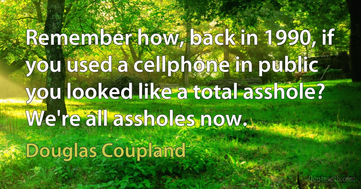 Remember how, back in 1990, if you used a cellphone in public you looked like a total asshole? We're all assholes now. (Douglas Coupland)