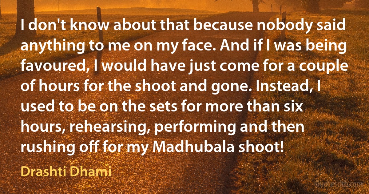 I don't know about that because nobody said anything to me on my face. And if I was being favoured, I would have just come for a couple of hours for the shoot and gone. Instead, I used to be on the sets for more than six hours, rehearsing, performing and then rushing off for my Madhubala shoot! (Drashti Dhami)