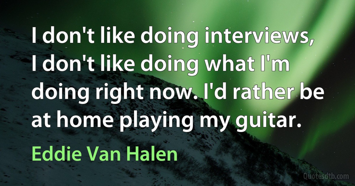 I don't like doing interviews, I don't like doing what I'm doing right now. I'd rather be at home playing my guitar. (Eddie Van Halen)