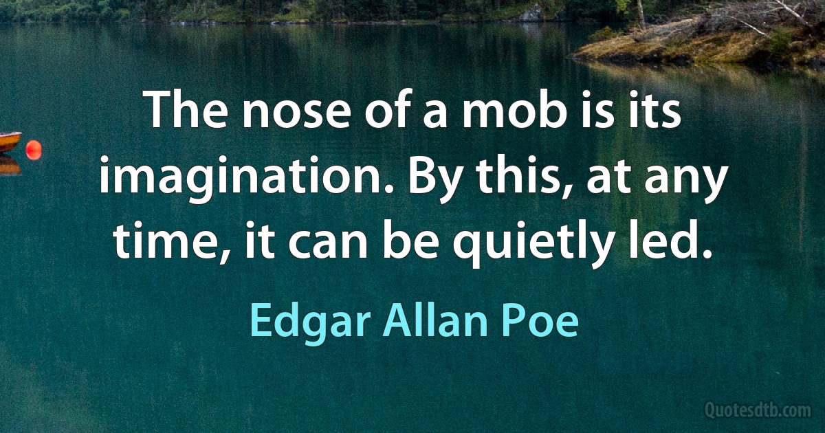 The nose of a mob is its imagination. By this, at any time, it can be quietly led. (Edgar Allan Poe)