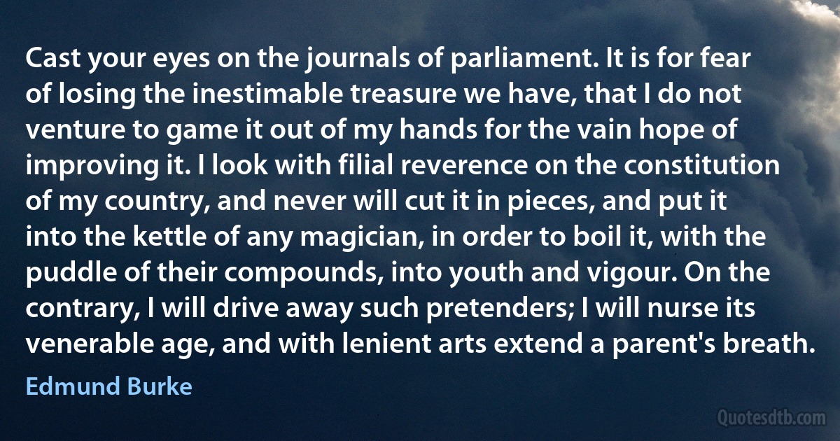 Cast your eyes on the journals of parliament. It is for fear of losing the inestimable treasure we have, that I do not venture to game it out of my hands for the vain hope of improving it. I look with filial reverence on the constitution of my country, and never will cut it in pieces, and put it into the kettle of any magician, in order to boil it, with the puddle of their compounds, into youth and vigour. On the contrary, I will drive away such pretenders; I will nurse its venerable age, and with lenient arts extend a parent's breath. (Edmund Burke)