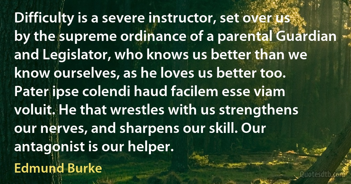 Difficulty is a severe instructor, set over us by the supreme ordinance of a parental Guardian and Legislator, who knows us better than we know ourselves, as he loves us better too. Pater ipse colendi haud facilem esse viam voluit. He that wrestles with us strengthens our nerves, and sharpens our skill. Our antagonist is our helper. (Edmund Burke)