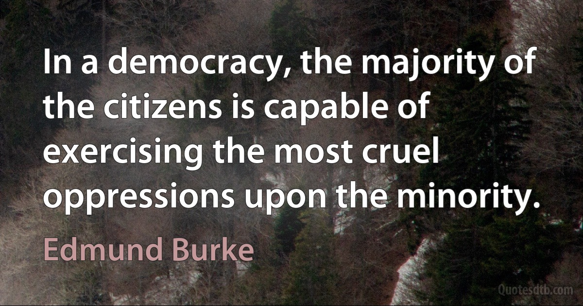 In a democracy, the majority of the citizens is capable of exercising the most cruel oppressions upon the minority. (Edmund Burke)