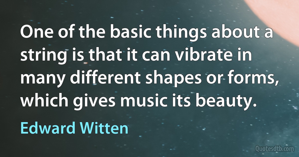 One of the basic things about a string is that it can vibrate in many different shapes or forms, which gives music its beauty. (Edward Witten)