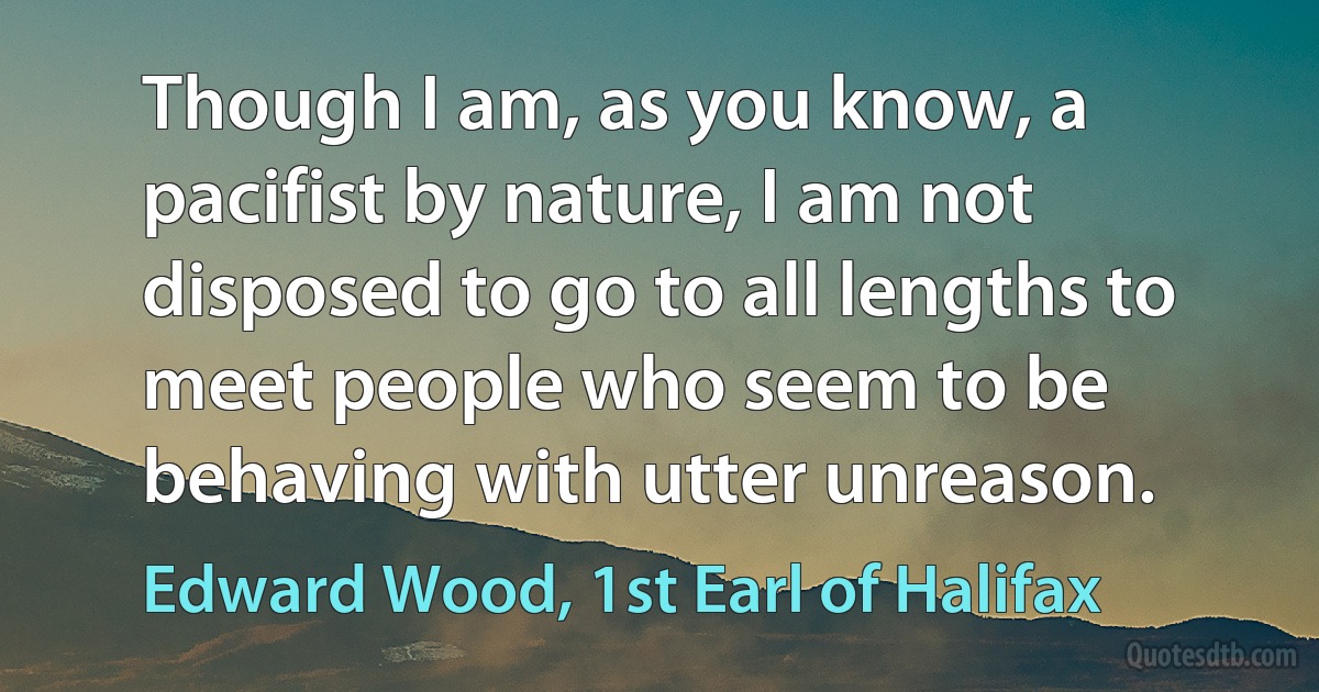 Though I am, as you know, a pacifist by nature, I am not disposed to go to all lengths to meet people who seem to be behaving with utter unreason. (Edward Wood, 1st Earl of Halifax)