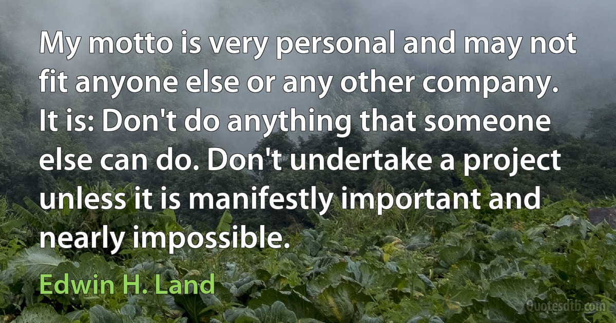 My motto is very personal and may not fit anyone else or any other company. It is: Don't do anything that someone else can do. Don't undertake a project unless it is manifestly important and nearly impossible. (Edwin H. Land)