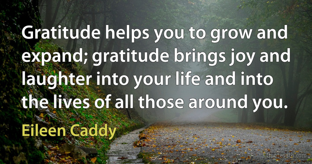 Gratitude helps you to grow and expand; gratitude brings joy and laughter into your life and into the lives of all those around you. (Eileen Caddy)