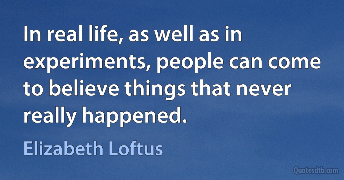 In real life, as well as in experiments, people can come to believe things that never really happened. (Elizabeth Loftus)