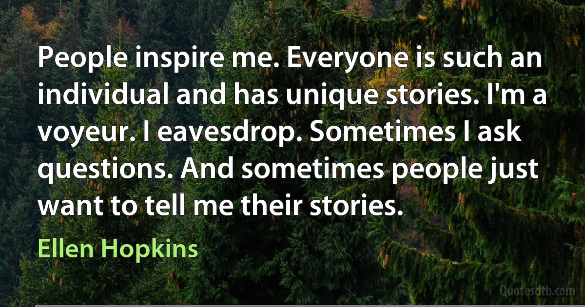 People inspire me. Everyone is such an individual and has unique stories. I'm a voyeur. I eavesdrop. Sometimes I ask questions. And sometimes people just want to tell me their stories. (Ellen Hopkins)