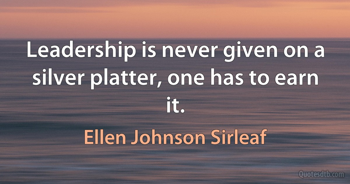 Leadership is never given on a silver platter, one has to earn it. (Ellen Johnson Sirleaf)