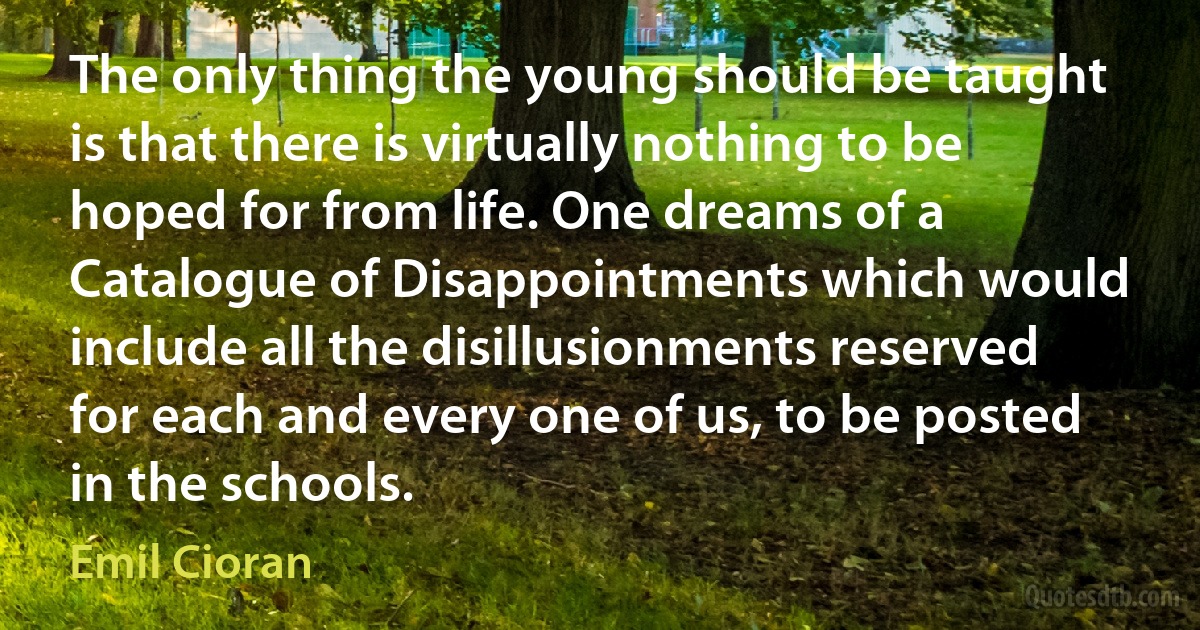 The only thing the young should be taught is that there is virtually nothing to be hoped for from life. One dreams of a Catalogue of Disappointments which would include all the disillusionments reserved for each and every one of us, to be posted in the schools. (Emil Cioran)