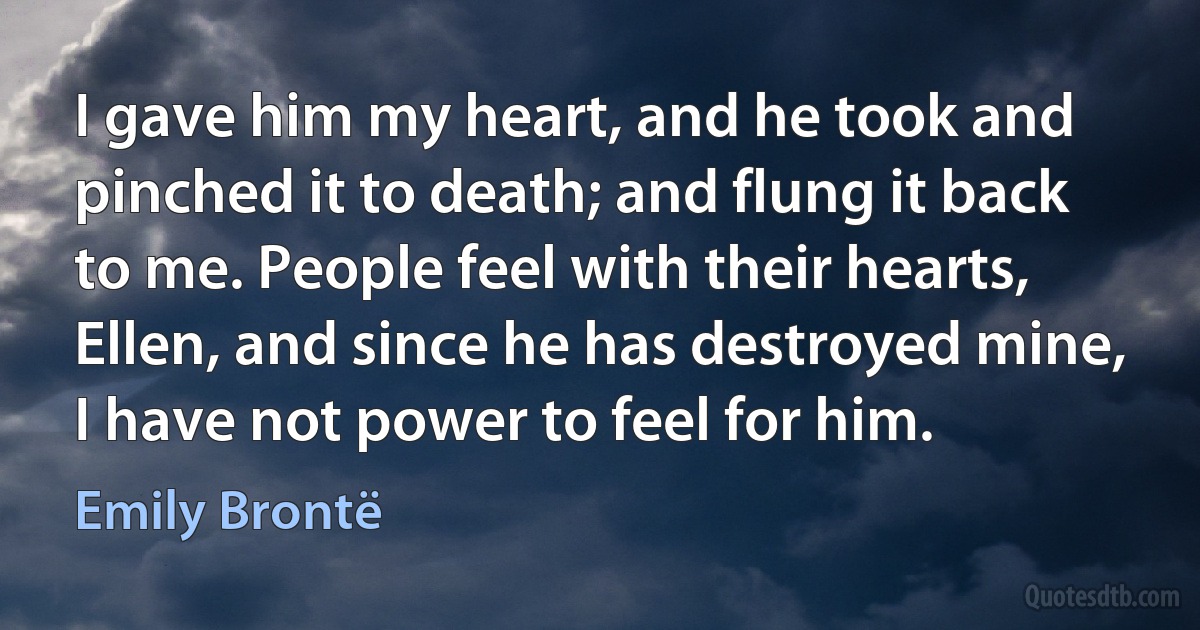 I gave him my heart, and he took and pinched it to death; and flung it back to me. People feel with their hearts, Ellen, and since he has destroyed mine, I have not power to feel for him. (Emily Brontë)