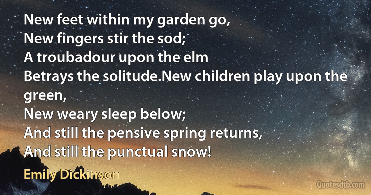 New feet within my garden go,	
New fingers stir the sod;
A troubadour upon the elm
Betrays the solitude.New children play upon the green,
New weary sleep below;
And still the pensive spring returns,
And still the punctual snow! (Emily Dickinson)