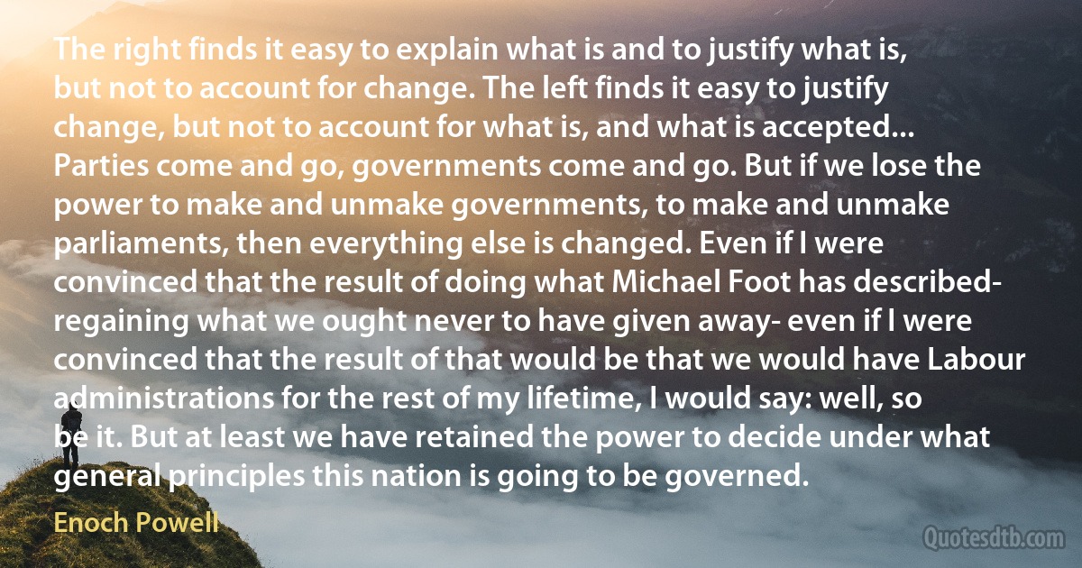 The right finds it easy to explain what is and to justify what is, but not to account for change. The left finds it easy to justify change, but not to account for what is, and what is accepted... Parties come and go, governments come and go. But if we lose the power to make and unmake governments, to make and unmake parliaments, then everything else is changed. Even if I were convinced that the result of doing what Michael Foot has described- regaining what we ought never to have given away- even if I were convinced that the result of that would be that we would have Labour administrations for the rest of my lifetime, I would say: well, so be it. But at least we have retained the power to decide under what general principles this nation is going to be governed. (Enoch Powell)