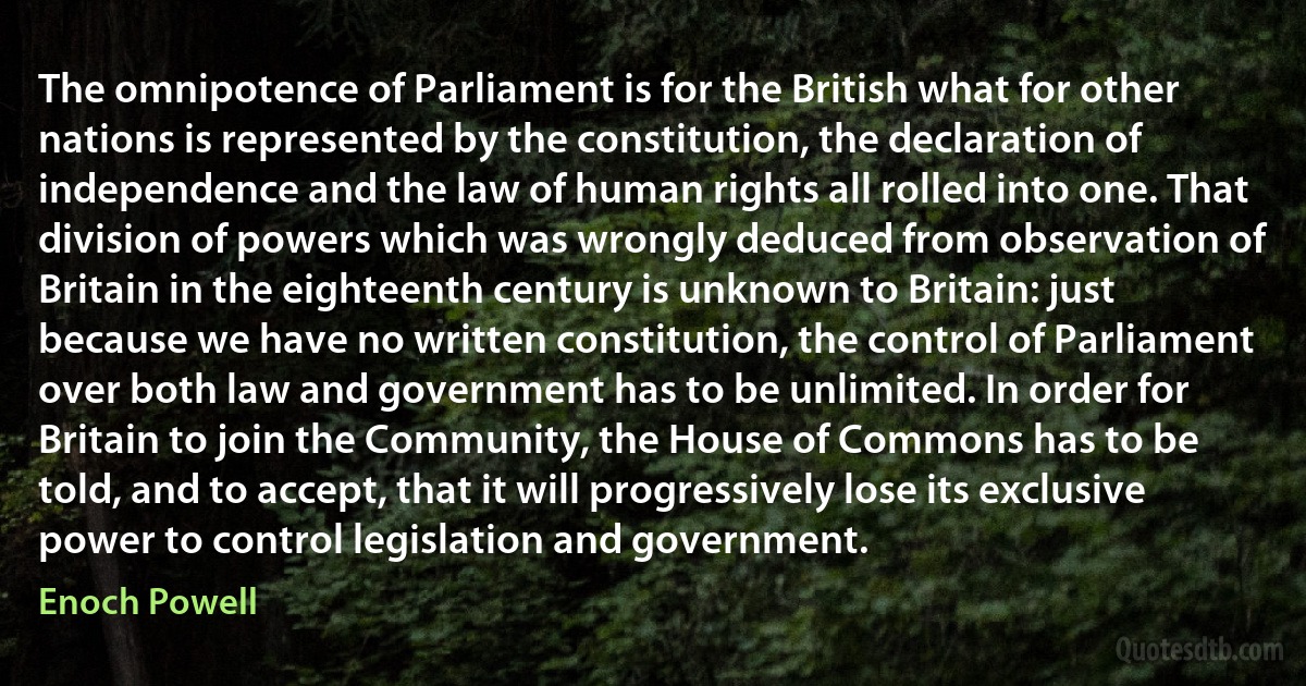 The omnipotence of Parliament is for the British what for other nations is represented by the constitution, the declaration of independence and the law of human rights all rolled into one. That division of powers which was wrongly deduced from observation of Britain in the eighteenth century is unknown to Britain: just because we have no written constitution, the control of Parliament over both law and government has to be unlimited. In order for Britain to join the Community, the House of Commons has to be told, and to accept, that it will progressively lose its exclusive power to control legislation and government. (Enoch Powell)