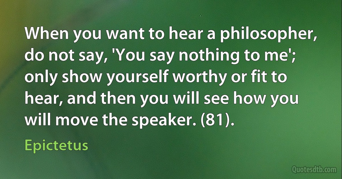 When you want to hear a philosopher, do not say, 'You say nothing to me'; only show yourself worthy or fit to hear, and then you will see how you will move the speaker. (81). (Epictetus)