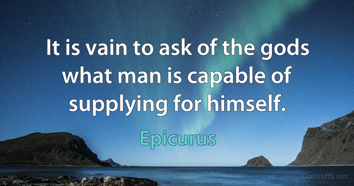 It is vain to ask of the gods what man is capable of supplying for himself. (Epicurus)