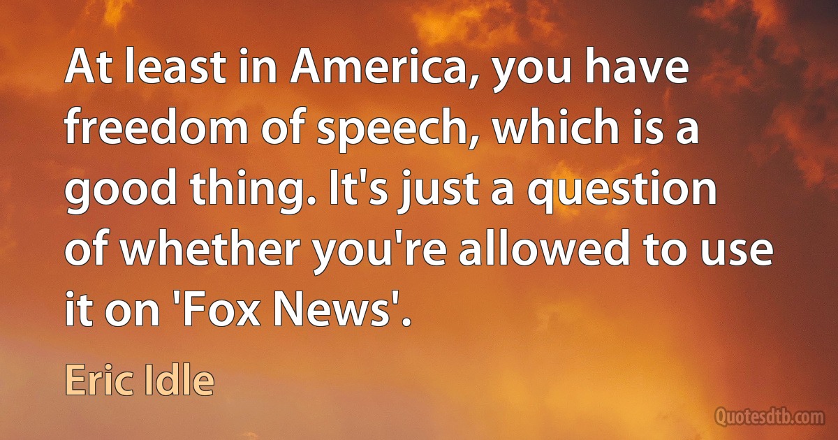 At least in America, you have freedom of speech, which is a good thing. It's just a question of whether you're allowed to use it on 'Fox News'. (Eric Idle)