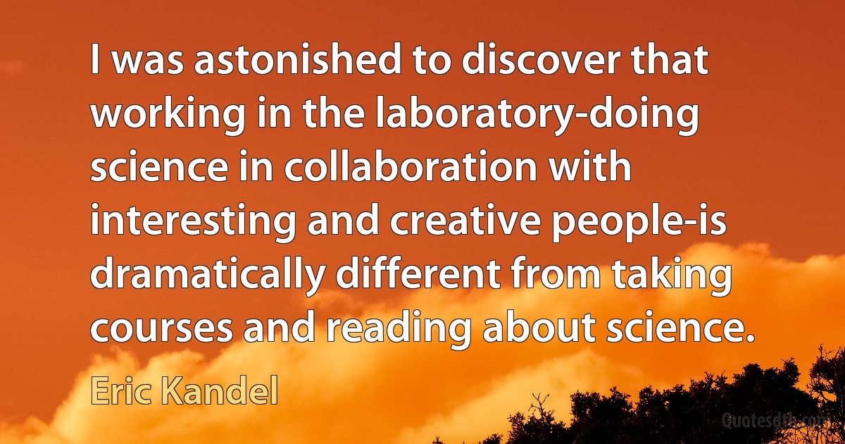 I was astonished to discover that working in the laboratory-doing science in collaboration with interesting and creative people-is dramatically different from taking courses and reading about science. (Eric Kandel)