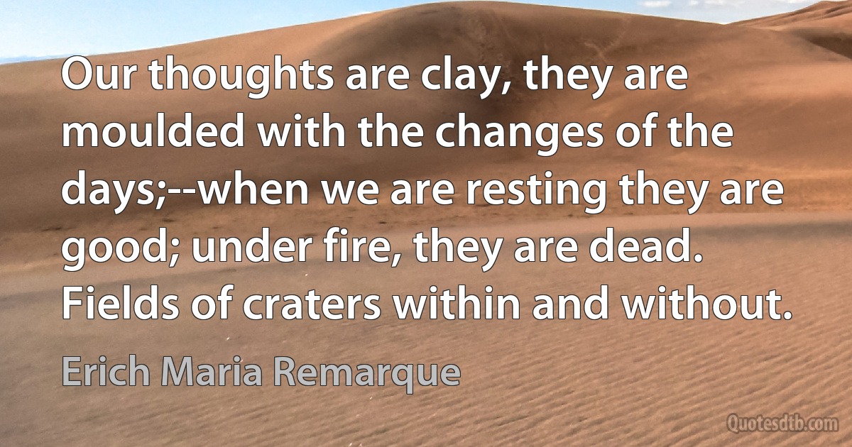 Our thoughts are clay, they are moulded with the changes of the days;--when we are resting they are good; under fire, they are dead. Fields of craters within and without. (Erich Maria Remarque)