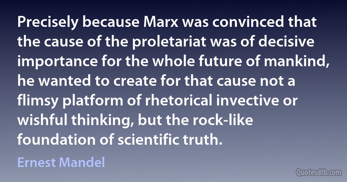 Precisely because Marx was convinced that the cause of the proletariat was of decisive importance for the whole future of mankind, he wanted to create for that cause not a flimsy platform of rhetorical invective or wishful thinking, but the rock-like foundation of scientific truth. (Ernest Mandel)