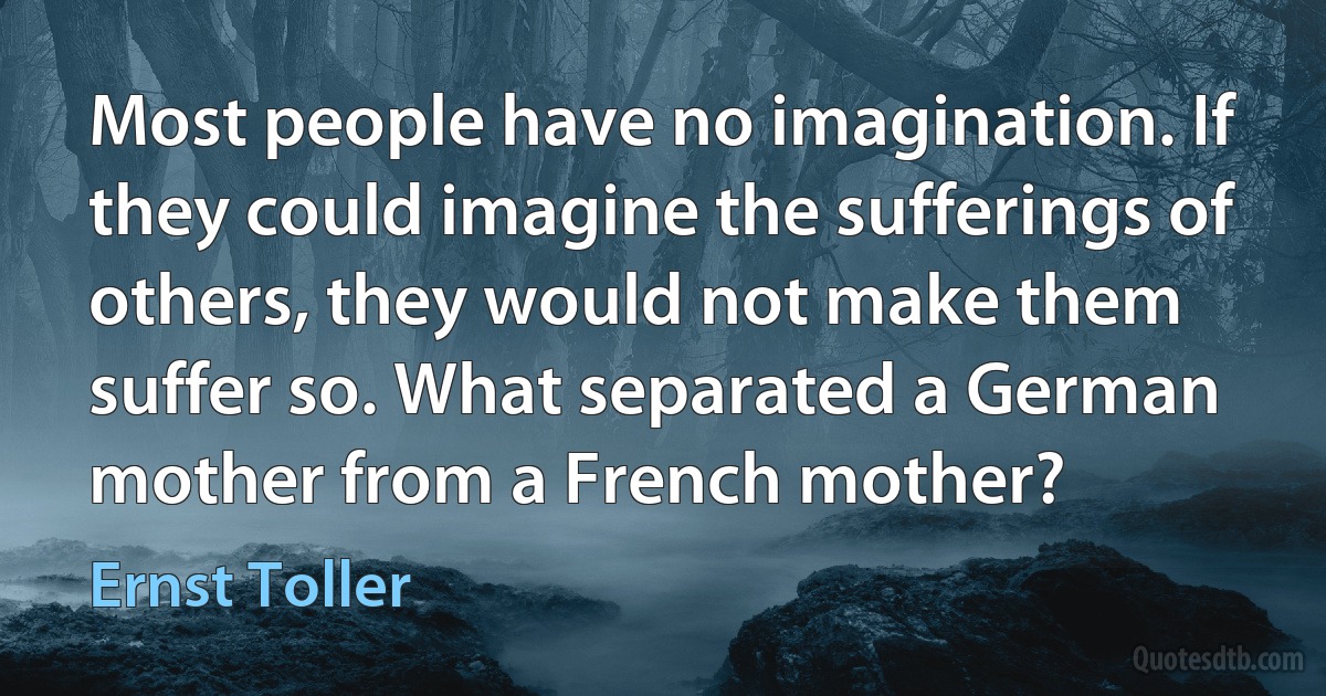 Most people have no imagination. If they could imagine the sufferings of others, they would not make them suffer so. What separated a German mother from a French mother? (Ernst Toller)