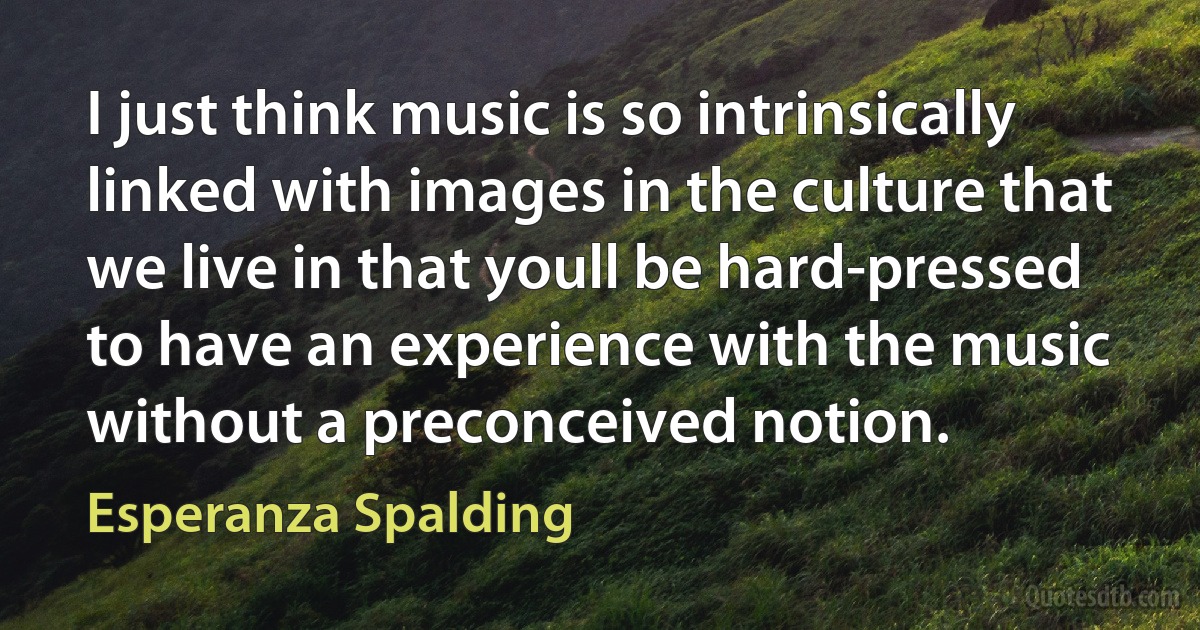 I just think music is so intrinsically linked with images in the culture that we live in that youll be hard-pressed to have an experience with the music without a preconceived notion. (Esperanza Spalding)