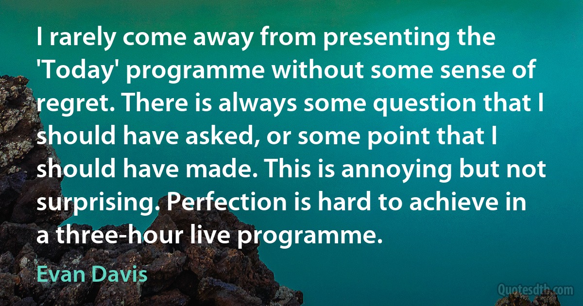 I rarely come away from presenting the 'Today' programme without some sense of regret. There is always some question that I should have asked, or some point that I should have made. This is annoying but not surprising. Perfection is hard to achieve in a three-hour live programme. (Evan Davis)