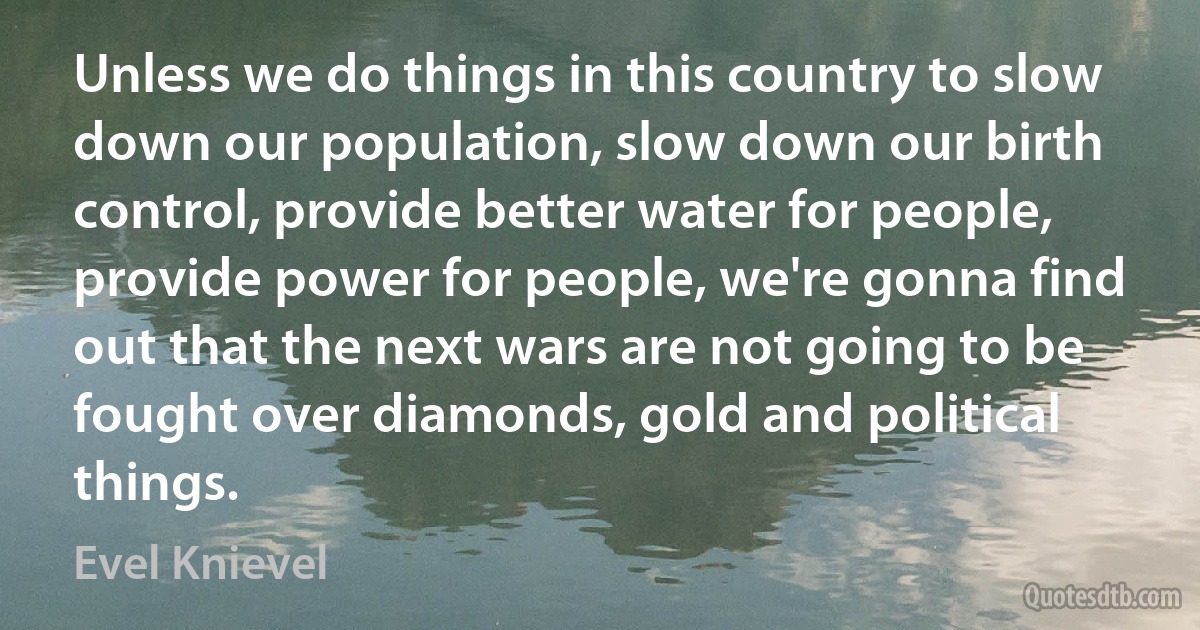 Unless we do things in this country to slow down our population, slow down our birth control, provide better water for people, provide power for people, we're gonna find out that the next wars are not going to be fought over diamonds, gold and political things. (Evel Knievel)