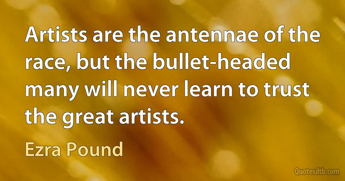 Artists are the antennae of the race, but the bullet-headed many will never learn to trust the great artists. (Ezra Pound)