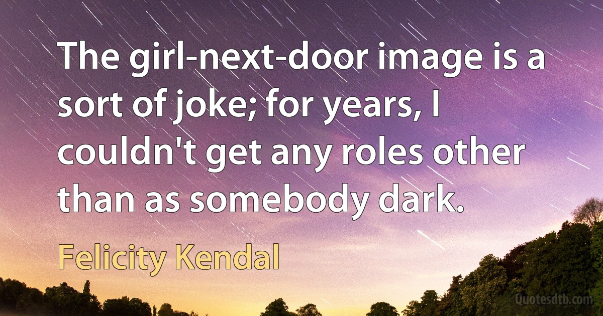 The girl-next-door image is a sort of joke; for years, I couldn't get any roles other than as somebody dark. (Felicity Kendal)