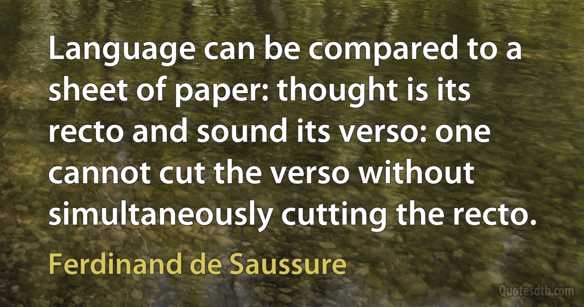 Language can be compared to a sheet of paper: thought is its recto and sound its verso: one cannot cut the verso without simultaneously cutting the recto. (Ferdinand de Saussure)