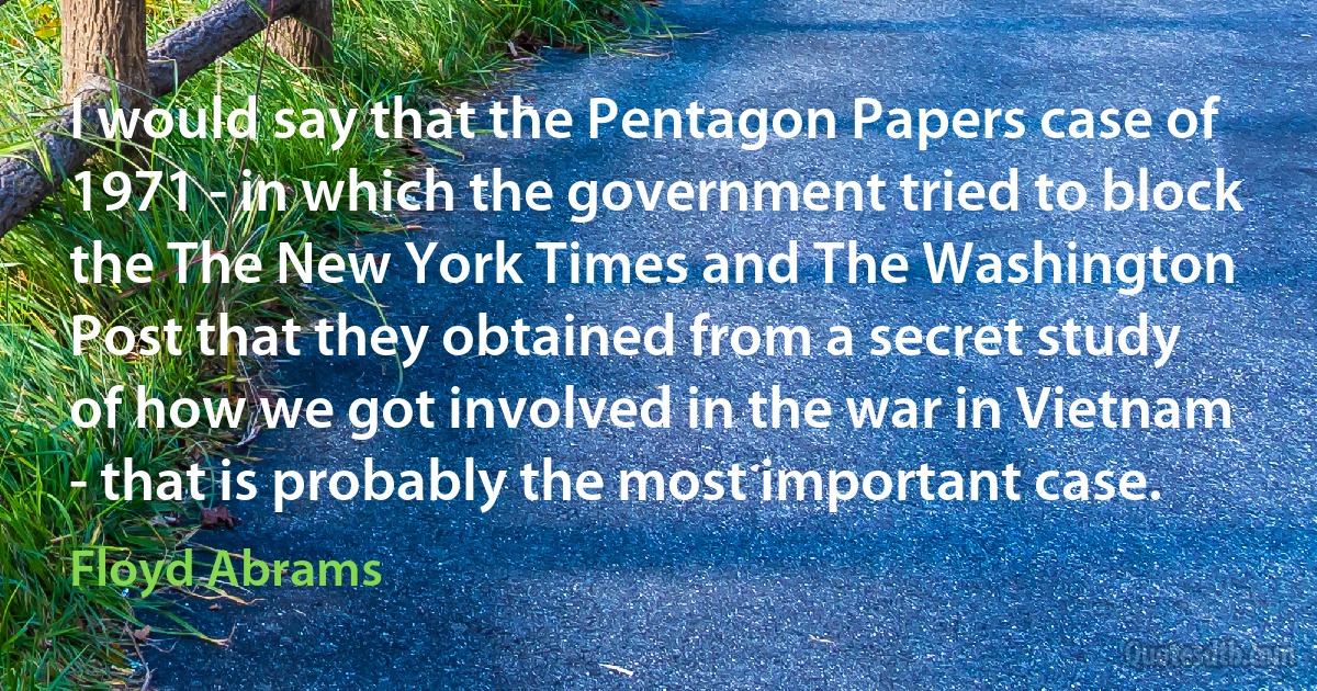 I would say that the Pentagon Papers case of 1971 - in which the government tried to block the The New York Times and The Washington Post that they obtained from a secret study of how we got involved in the war in Vietnam - that is probably the most important case. (Floyd Abrams)