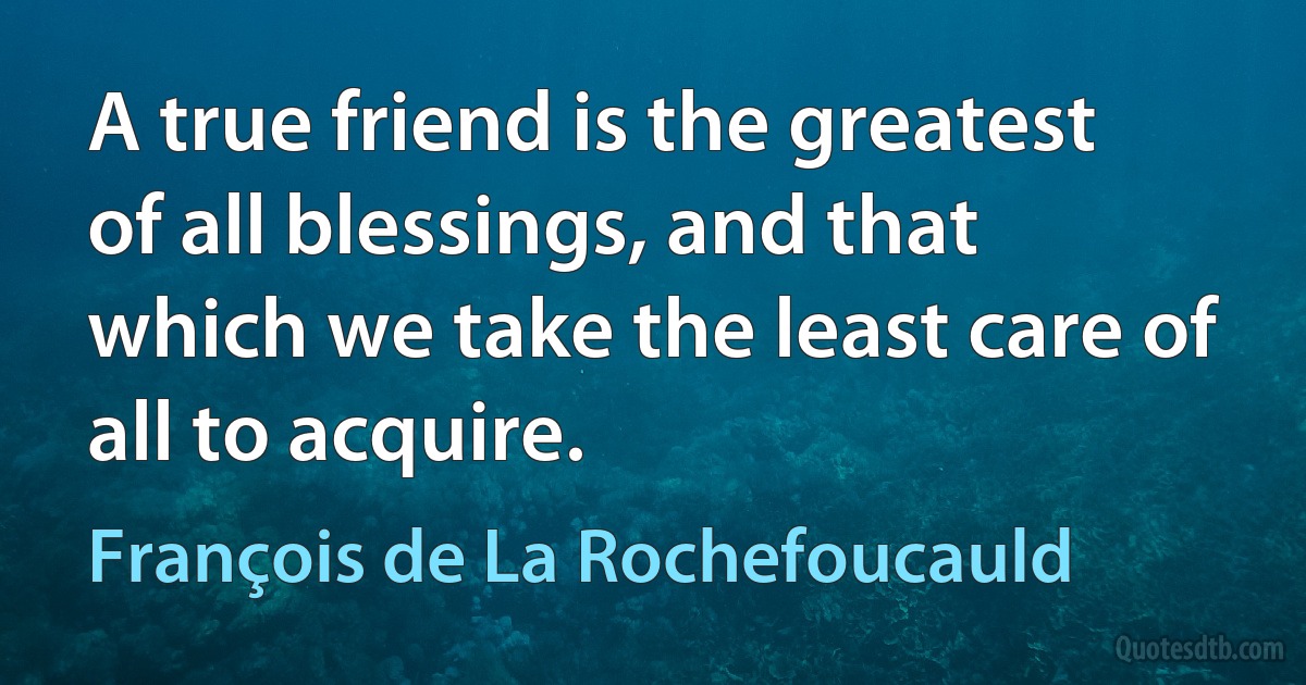 A true friend is the greatest of all blessings, and that which we take the least care of all to acquire. (François de La Rochefoucauld)