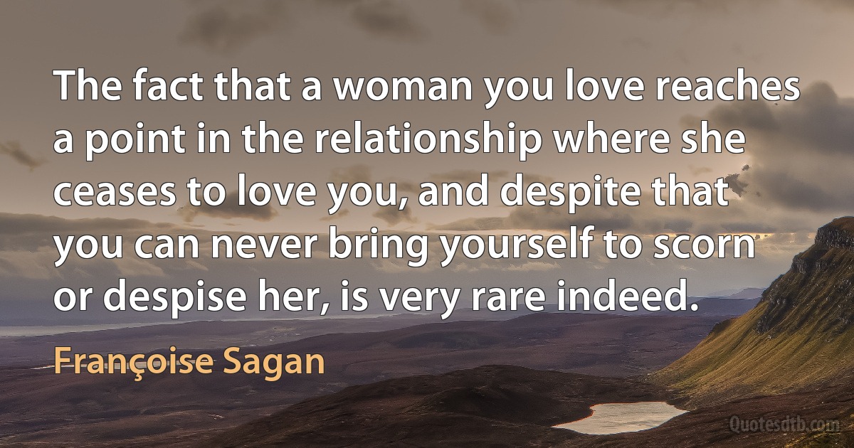 The fact that a woman you love reaches a point in the relationship where she ceases to love you, and despite that you can never bring yourself to scorn or despise her, is very rare indeed. (Françoise Sagan)