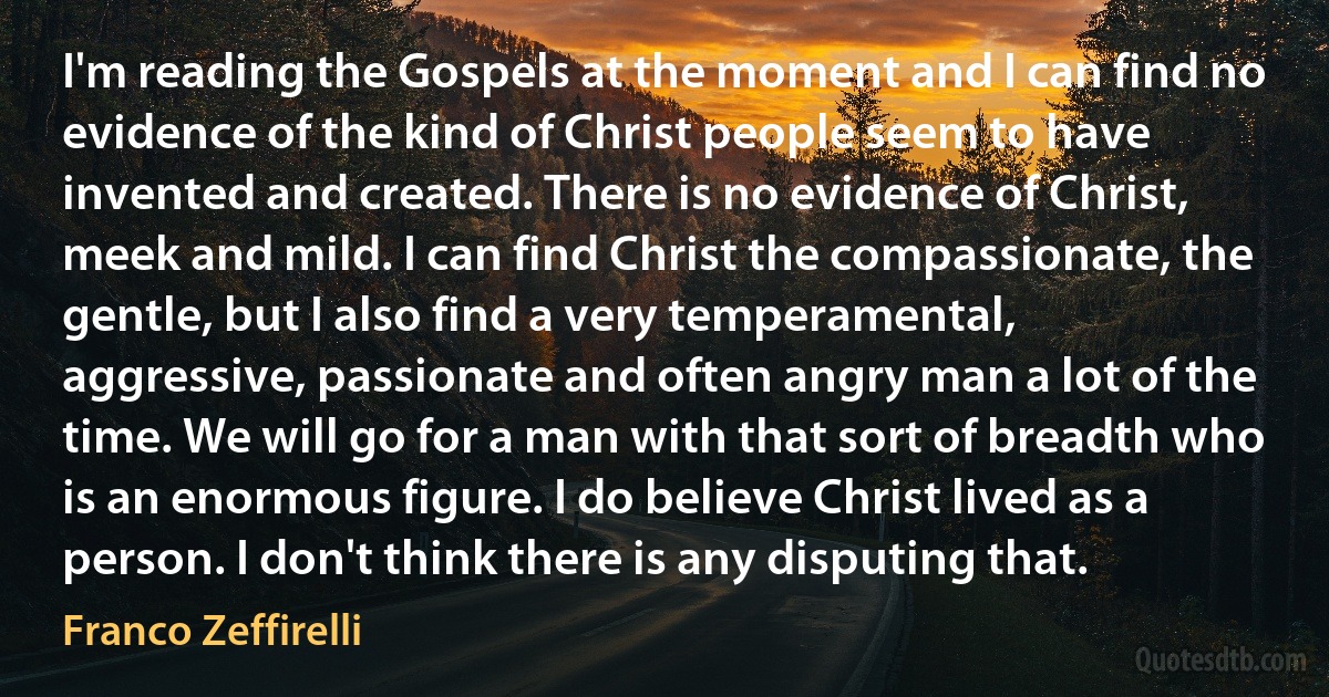 I'm reading the Gospels at the moment and I can find no evidence of the kind of Christ people seem to have invented and created. There is no evidence of Christ, meek and mild. I can find Christ the compassionate, the gentle, but I also find a very temperamental, aggressive, passionate and often angry man a lot of the time. We will go for a man with that sort of breadth who is an enormous figure. I do believe Christ lived as a person. I don't think there is any disputing that. (Franco Zeffirelli)